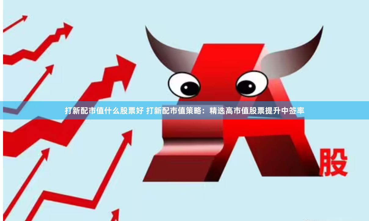 打新配市值什么股票好 打新配市值策略：精选高市值股票提升中签率