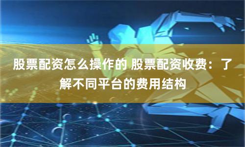 股票配资怎么操作的 股票配资收费：了解不同平台的费用结构
