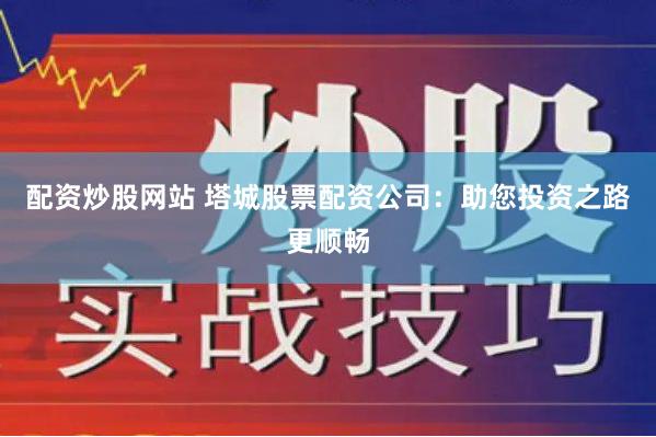 配资炒股网站 塔城股票配资公司：助您投资之路更顺畅