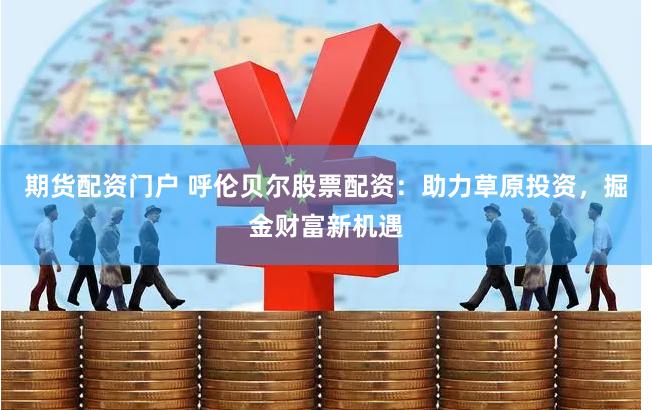 期货配资门户 呼伦贝尔股票配资：助力草原投资，掘金财富新机遇