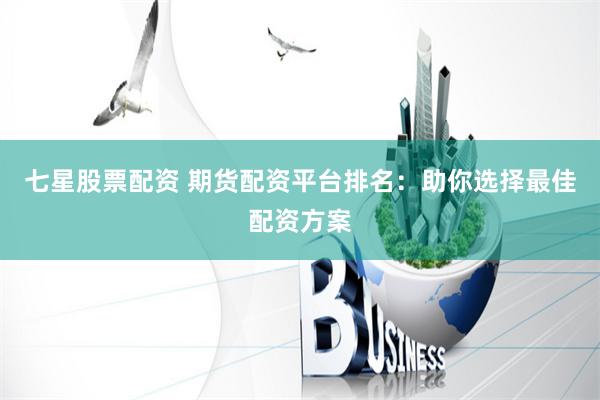 七星股票配资 期货配资平台排名：助你选择最佳配资方案