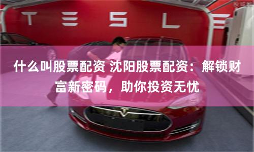 什么叫股票配资 沈阳股票配资：解锁财富新密码，助你投资无忧