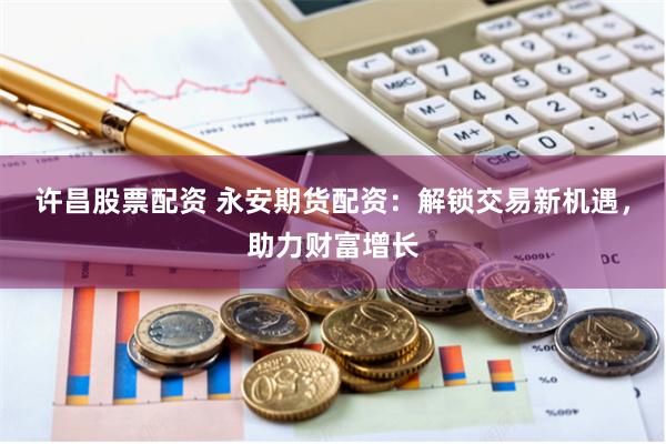 许昌股票配资 永安期货配资：解锁交易新机遇，助力财富增长