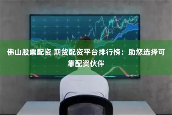 佛山股票配资 期货配资平台排行榜：助您选择可靠配资伙伴