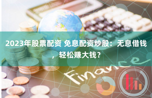 2023年股票配资 免息配资炒股：无息借钱，轻松赚大钱？