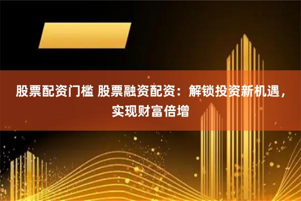 股票配资门槛 股票融资配资：解锁投资新机遇，实现财富倍增