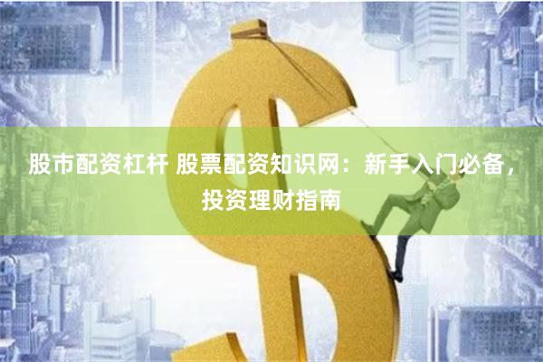 股市配资杠杆 股票配资知识网：新手入门必备，投资理财指南