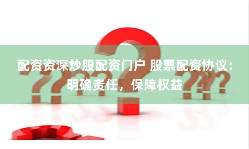 配资资深炒股配资门户 股票配资协议：明确责任，保障权益