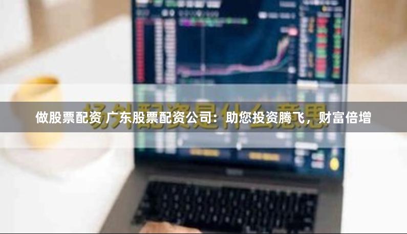 做股票配资 广东股票配资公司：助您投资腾飞，财富倍增