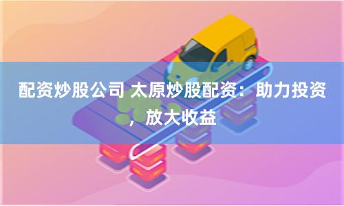 配资炒股公司 太原炒股配资：助力投资，放大收益