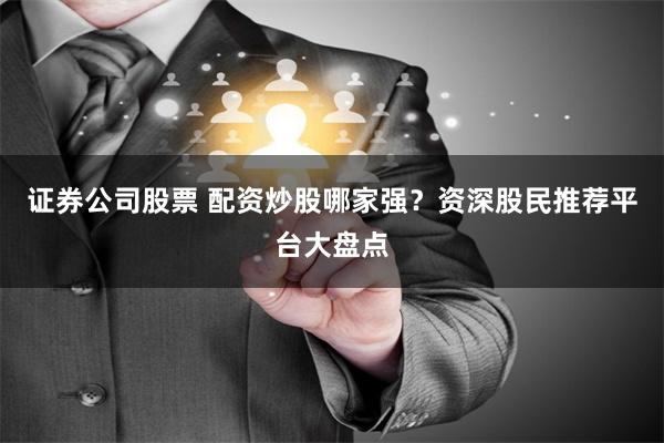 证券公司股票 配资炒股哪家强？资深股民推荐平台大盘点