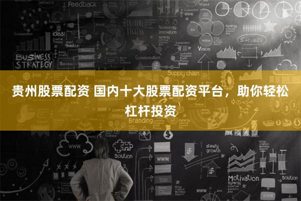 贵州股票配资 国内十大股票配资平台，助你轻松杠杆投资