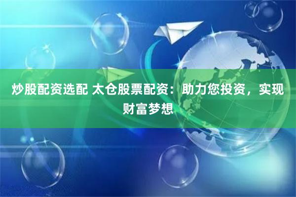 炒股配资选配 太仓股票配资：助力您投资，实现财富梦想