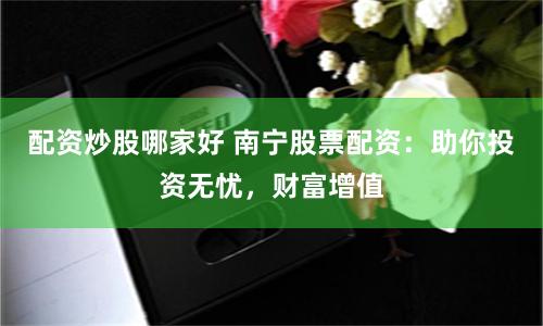 配资炒股哪家好 南宁股票配资：助你投资无忧，财富增值