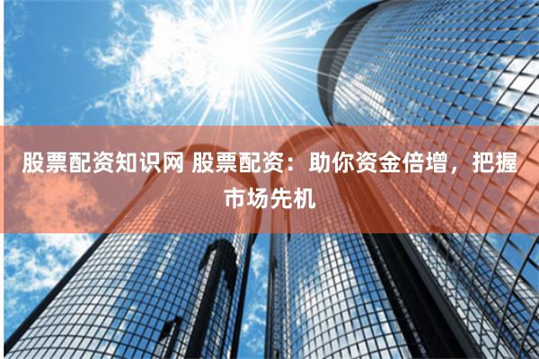 股票配资知识网 股票配资：助你资金倍增，把握市场先机