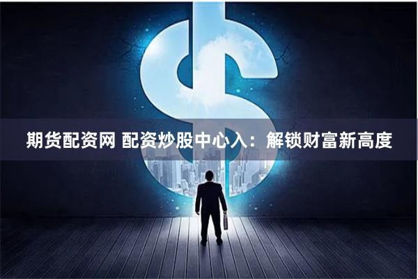 期货配资网 配资炒股中心入：解锁财富新高度