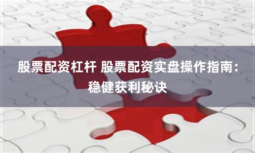 股票配资杠杆 股票配资实盘操作指南：稳健获利秘诀