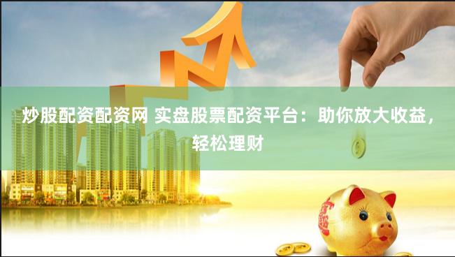 炒股配资配资网 实盘股票配资平台：助你放大收益，轻松理财