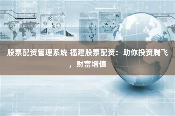 股票配资管理系统 福建股票配资：助你投资腾飞，财富增值