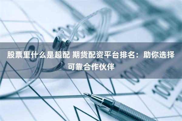 股票里什么是超配 期货配资平台排名：助你选择可靠合作伙伴