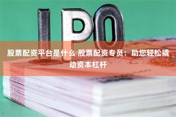 股票配资平台是什么 股票配资专员：助您轻松撬动资本杠杆