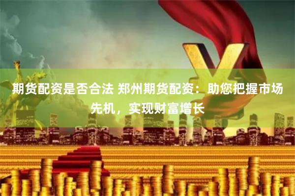 期货配资是否合法 郑州期货配资：助您把握市场先机，实现财富增长