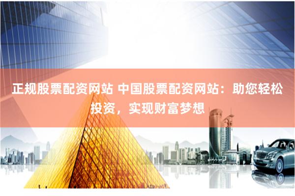 正规股票配资网站 中国股票配资网站：助您轻松投资，实现财富梦想