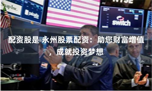 配资股是 永州股票配资：助您财富增值，成就投资梦想