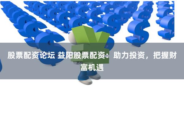 股票配资论坛 益阳股票配资：助力投资，把握财富机遇
