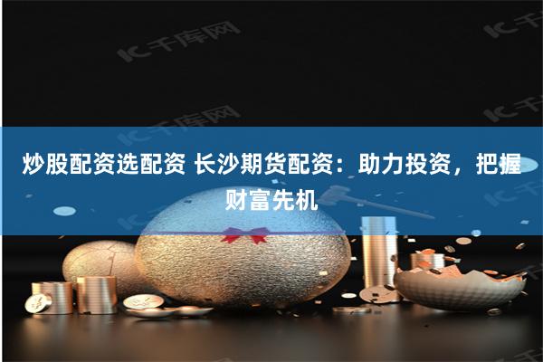炒股配资选配资 长沙期货配资：助力投资，把握财富先机