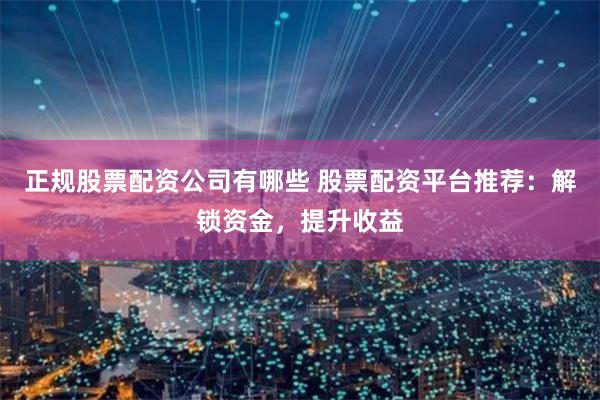 正规股票配资公司有哪些 股票配资平台推荐:解锁资金,提升收益