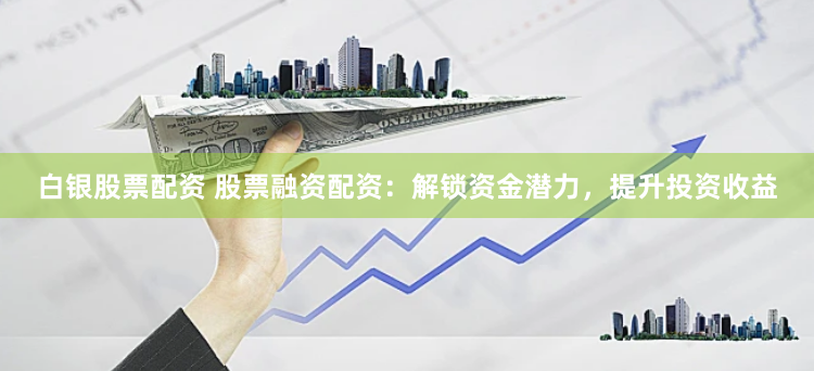 白银股票配资 股票融资配资：解锁资金潜力，提升投资收益