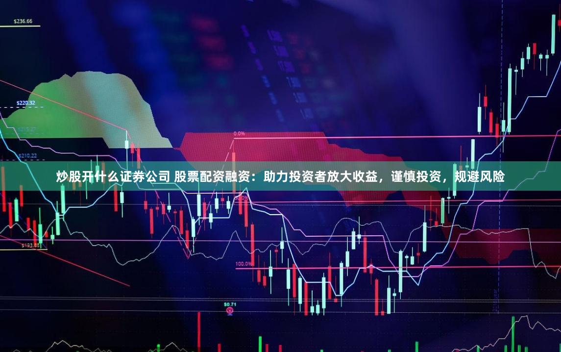 炒股开什么证券公司 股票配资融资：助力投资者放大收益，谨慎投资，规避风险