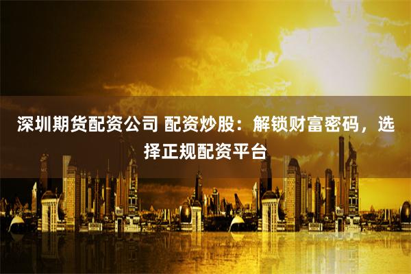 深圳期货配资公司 配资炒股：解锁财富密码，选择正规配资平台