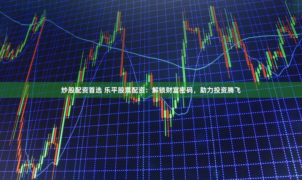 炒股配资首选 乐平股票配资：解锁财富密码，助力投资腾飞