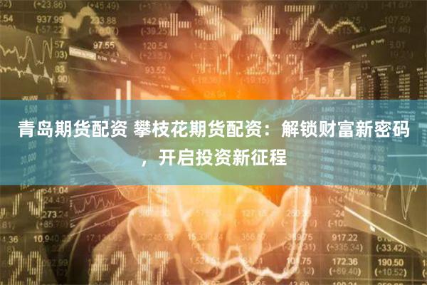 青岛期货配资 攀枝花期货配资：解锁财富新密码，开启投资新征程