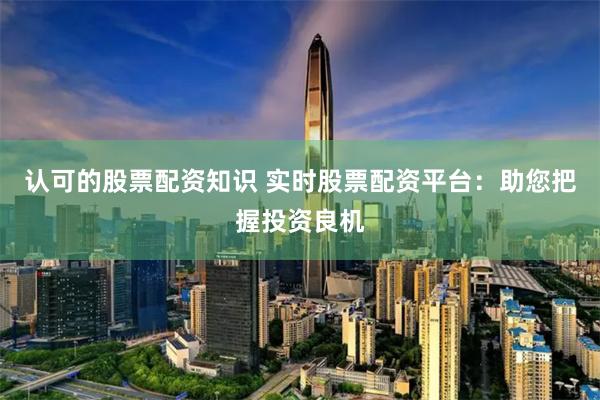 认可的股票配资知识 实时股票配资平台：助您把握投资良机
