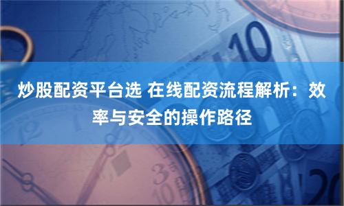炒股配资平台选 在线配资流程解析：效率与安全的操作路径