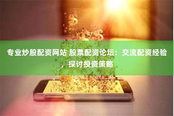 专业炒股配资网站 股票配资论坛：交流配资经验，探讨投资策略