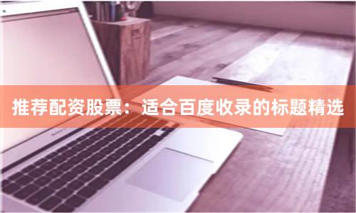 推荐配资股票：适合百度收录的标题精选
